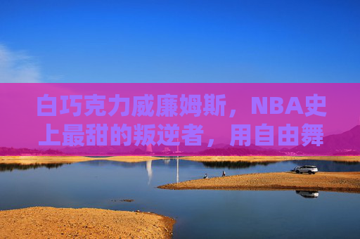 白巧克力威廉姆斯,NBA史上最甜的叛逆者,用自由舞步定义篮球艺术,自由舞步,叛逆甜心,白巧克力威廉姆斯的篮球艺术