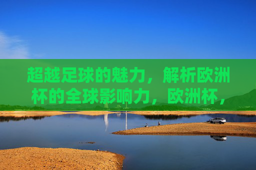 超越足球的魅力，解析欧洲杯的全球影响力，欧洲杯，超越足球的全球影响力