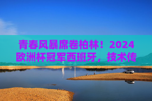 青春风暴席卷柏林！2024欧洲杯冠军西班牙，技术传承与热血未来的完美融合，青春风暴柏林起！西班牙技术传承与热血未来铸就2024欧洲杯冠军
