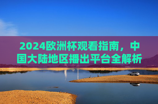 2024欧洲杯观看指南,中国大陆地区播出平台全解析,2024欧洲杯观看指南,中国大陆地区播出平台全解析