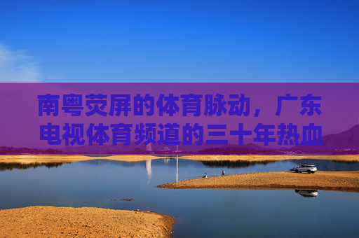 南粤荧屏的体育脉动，广东电视体育频道的三十年热血与传承，南粤荧屏三十载，广东体育频道的体育脉动与传承