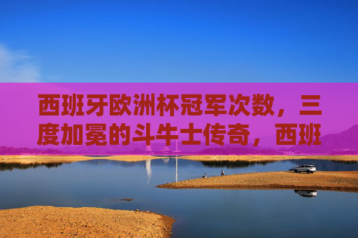 西班牙欧洲杯冠军次数，三度加冕的斗牛士传奇，西班牙三度问鼎欧洲杯，斗牛士传奇