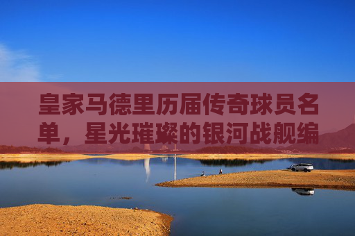皇家马德里历届传奇球员名单，星光璀璨的银河战舰编年史，皇家马德里银河战舰传奇编年史