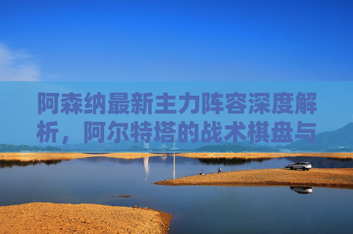 阿森纳最新主力阵容深度解析,阿尔特塔的战术棋盘与争冠核心,阿森纳主力阵容深度解析,阿尔特塔战术棋盘与争冠核心
