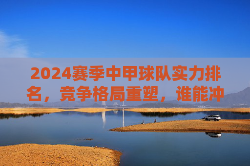 2024赛季中甲球队实力排名,竞争格局重塑,谁能冲超突围?2024中甲实力排名,格局重塑,冲超突围谁主沉浮