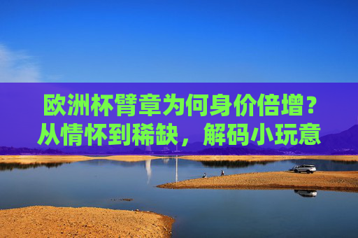 欧洲杯臂章为何身价倍增？从情怀到稀缺，解码小玩意儿的大价值，欧洲杯臂章身价倍增，情怀稀缺助推小玩意儿大价值