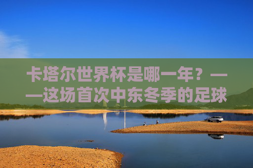 卡塔尔世界杯是哪一年?——这场首次中东冬季的足球盛宴,卡塔尔世界杯,首次中东冬季的足球盛宴