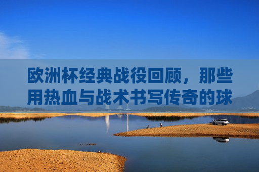 欧洲杯经典战役回顾，那些用热血与战术书写传奇的球队，欧洲杯经典战役，热血与战术共书传奇