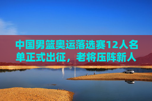中国男篮奥运落选赛12人名单正式出征,老将压阵新人突围,剑指巴黎门票,中国男篮奥运落选赛12人名单出征 老将压阵新人突围剑指巴黎