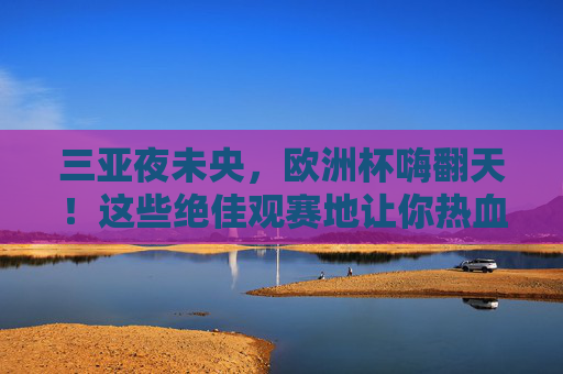 三亚夜未央,欧洲杯嗨翻天!这些绝佳观赛地让你热血沸腾,三亚夜未央,欧洲杯嗨翻观赛地