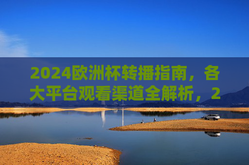 2024欧洲杯转播指南，各大平台观看渠道全解析，2024欧洲杯转播指南，各大平台观看渠道全解析