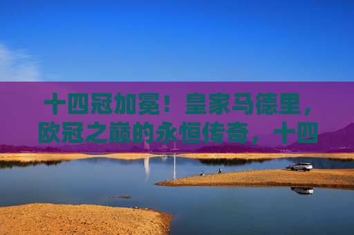 十四冠加冕！皇家马德里，欧冠之巅的永恒传奇，十四冠加冕！皇马欧冠永恒传奇
