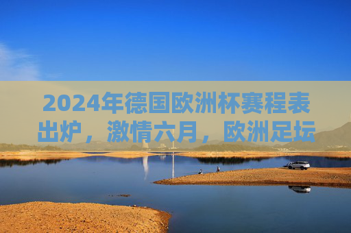 2024年德国欧洲杯赛程表出炉，激情六月，欧洲足坛盛宴即将开启，2024德国欧洲杯赛程表出炉，六月足坛盛宴启幕