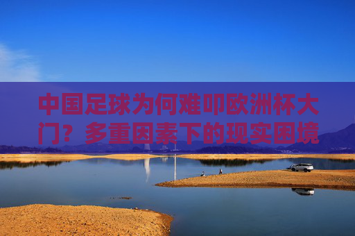 中国足球为何难叩欧洲杯大门？多重因素下的现实困境，中国足球难叩欧洲杯门，多重因素与现实困境解析