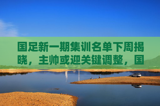 国足新一期集训名单下周揭晓，主帅或迎关键调整，国足新一期集训名单下周揭晓 主帅或迎关键调整
