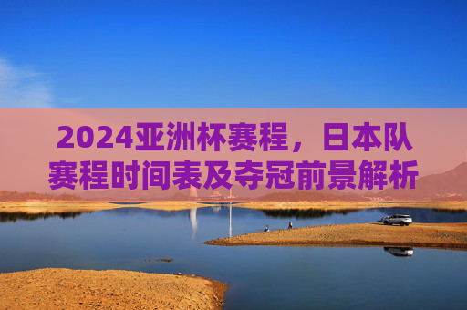 2024亚洲杯赛程，日本队赛程时间表及夺冠前景解析，2024亚洲杯，日本队赛程时间表及夺冠前景解析