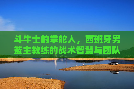 斗牛士的掌舵人,西班牙男篮主教练的战术智慧与团队坚守,斗牛士掌舵人,西班牙男篮主帅的战术智慧与团队坚守