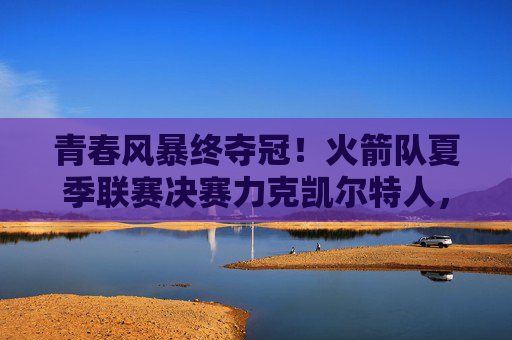 青春风暴终夺冠！火箭队夏季联赛决赛力克凯尔特人，新核闪耀展未来，火箭青春风暴终夺冠 夏联决赛力克凯尔特人
