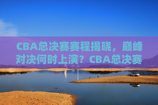 CBA总决赛赛程揭晓，巅峰对决何时上演？CBA总决赛赛程揭晓，巅峰对决何时上演？