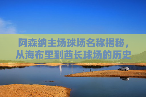 阿森纳主场球场名称揭秘,从海布里到酋长球场的历史传承,阿森纳主场名称传承,从海布里到酋长球场