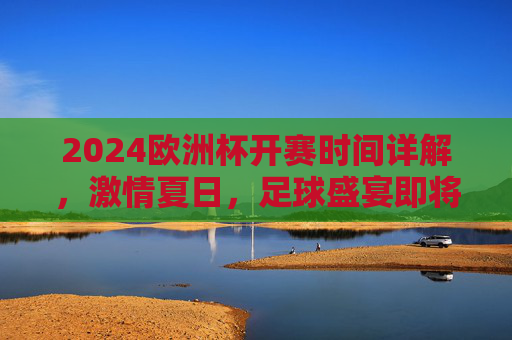 2024欧洲杯开赛时间详解，激情夏日，足球盛宴即将启幕，2024欧洲杯开赛时间详解，夏日足球盛宴即将启幕