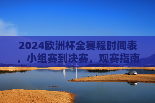 2024欧洲杯全赛程时间表，小组赛到决赛，观赛指南一文看懂，2024欧洲杯全赛程时间表（小组赛到决赛）及观赛指南一文看懂