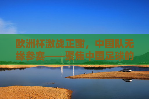 欧洲杯激战正酣,中国队无缘参赛——聚焦中国足球的缺席与远观,欧洲杯激战正酣,中国足球缺席的远观