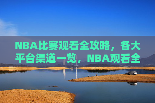 NBA比赛观看全攻略，各大平台渠道一览，NBA观看全攻略，各大平台渠道一览