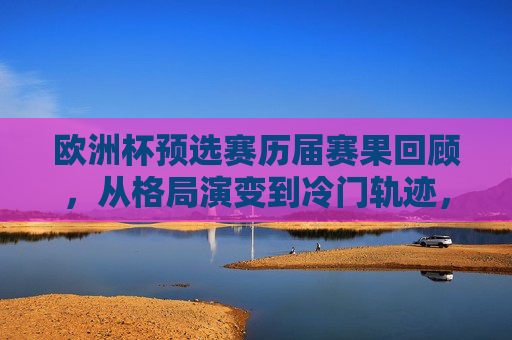 欧洲杯预选赛历届赛果回顾,从格局演变到冷门轨迹,欧洲杯预选赛历届赛果回顾,格局演变与冷门轨迹