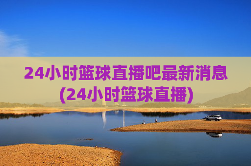 24小时篮球直播吧最新消息(24小时篮球直播)