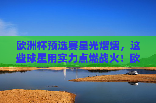 欧洲杯预选赛星光熠熠，这些球星用实力点燃战火！欧洲杯预选赛，星光熠熠点燃战火