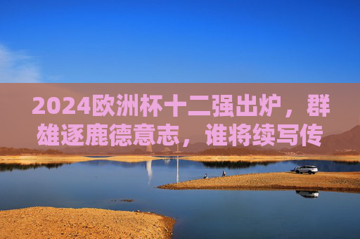 2024欧洲杯十二强出炉，群雄逐鹿德意志，谁将续写传奇？2024欧洲杯十二强出炉，群雄逐鹿德意志，谁将续写传奇？