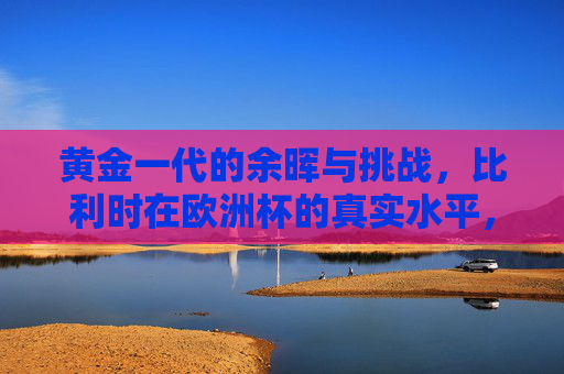 黄金一代的余晖与挑战，比利时在欧洲杯的真实水平，比利时黄金一代余晖，欧洲杯的真实水平与挑战