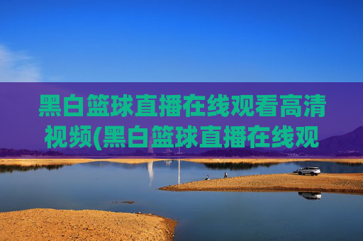 黑白篮球直播在线观看高清视频(黑白篮球直播在线观看高清视频下载)黑白篮球直播在线观看高清视频