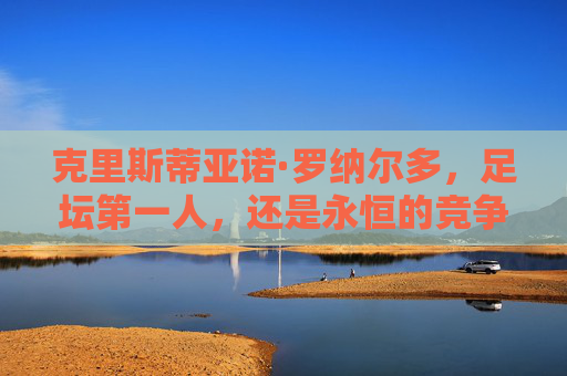 克里斯蒂亚诺·罗纳尔多,足坛第一人,还是永恒的竞争者?C罗,足坛第一人,还是永恒的竞争者?