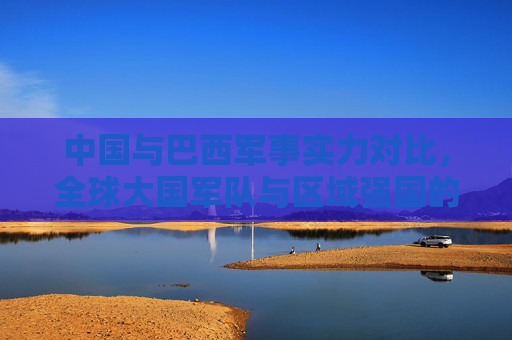中国与巴西军事实力对比,全球大国军队与区域强国的战略定位差异,中国与巴西军事实力对比,全球大国与区域强国的战略定位差异