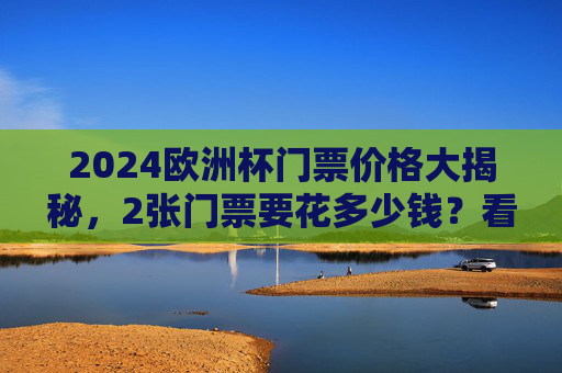 2024欧洲杯门票价格大揭秘，2张门票要花多少钱？看这里就够了！2024欧洲杯门票价格大揭秘，2张门票要花多少钱？
