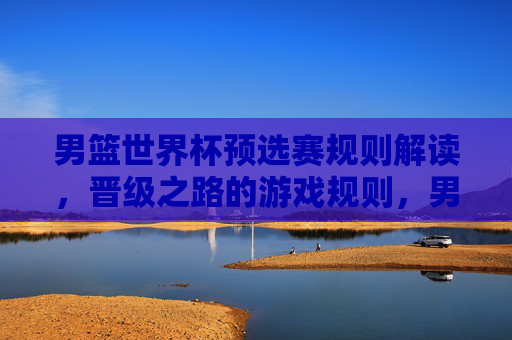 男篮世界杯预选赛规则解读，晋级之路的游戏规则，男篮世界杯预选赛晋级之路规则