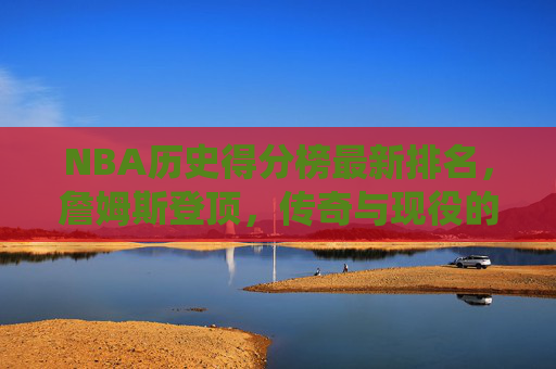 NBA历史得分榜最新排名，詹姆斯登顶，传奇与现役的得分史诗，NBA历史得分榜最新排名，詹姆斯登顶，书写传奇与现役得分史诗