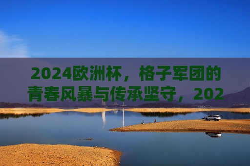 2024欧洲杯，格子军团的青春风暴与传承坚守，2024欧洲杯，格子军团的青春风暴与传承坚守