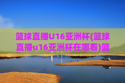 篮球直播U16亚洲杯(篮球直播u16亚洲杯在哪看)篮球直播U16亚洲杯观看指南