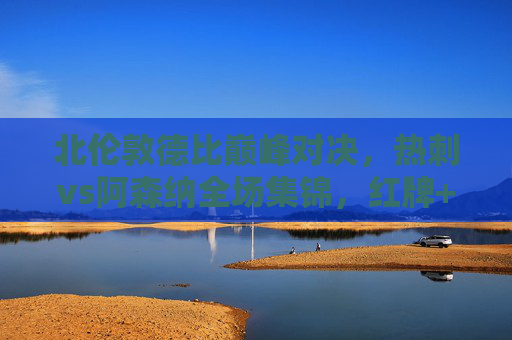 北伦敦德比巅峰对决,热刺vs阿森纳全场集锦,红牌+绝杀!足球场上的恩怨情仇,北伦敦德比红牌绝杀!热刺阿森纳巅峰恩怨对决