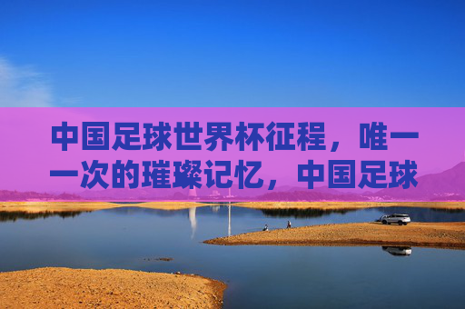 中国足球世界杯征程，唯一一次的璀璨记忆，中国足球世界杯征程的唯一璀璨记忆