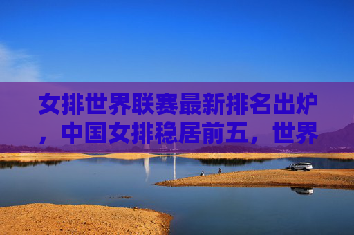 女排世界联赛最新排名出炉，中国女排稳居前五，世界格局暗藏变数，女排世界联赛最新排名，中国女排稳居前五，世界格局暗藏变数