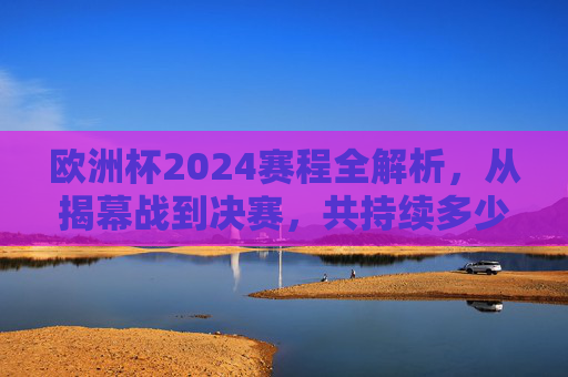 欧洲杯2024赛程全解析，从揭幕战到决赛，共持续多少天？欧洲杯2024赛程全解析，揭幕战到决赛共持续多少天？