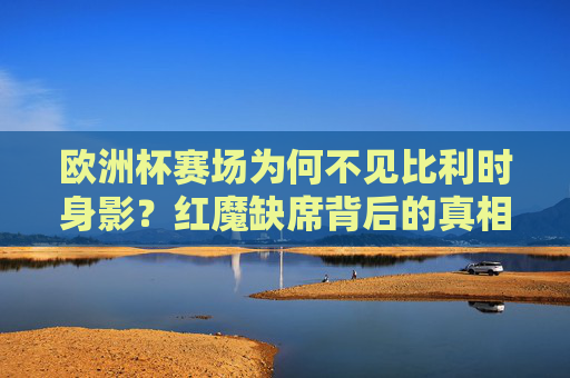 欧洲杯赛场为何不见比利时身影?红魔缺席背后的真相与误读,欧洲杯为何不见红魔?比利时缺席的真相与误读