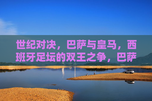 世纪对决，巴萨与皇马，西班牙足坛的双王之争，巴萨皇马世纪对决，西班牙足坛双王之争