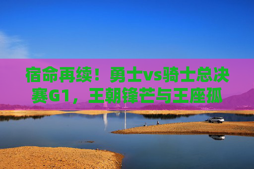 宿命再续！勇士vs骑士总决赛G1，王朝锋芒与王座孤勇的巅峰序曲，宿命再续！勇士vs骑士总决赛G1，王朝锋芒与王座孤勇的巅峰序曲