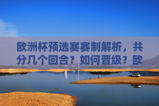 欧洲杯预选赛赛制解析，共分几个回合？如何晋级？欧洲杯预选赛赛制解析，分几个回合与晋级规则