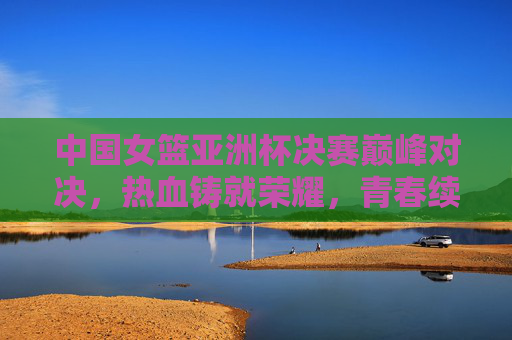 中国女篮亚洲杯决赛巅峰对决，热血铸就荣耀，青春续写传奇，中国女篮亚洲杯决赛巅峰对决，热血铸就荣耀，青春续写传奇